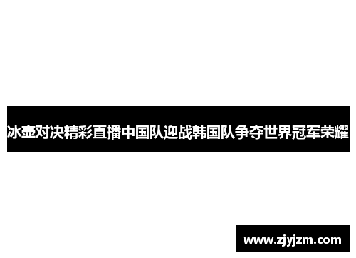 冰壶对决精彩直播中国队迎战韩国队争夺世界冠军荣耀